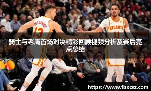 骑士与老鹰首场对决精彩回顾视频分析及赛后亮点总结